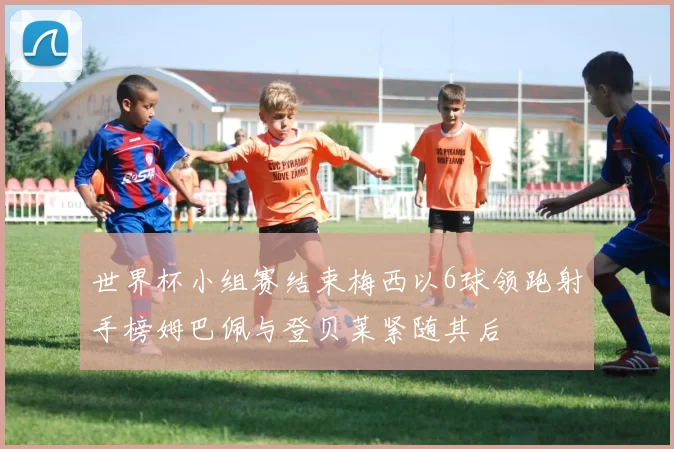 世界杯小组赛结束梅西以6球领跑射手榜姆巴佩与登贝莱紧随其后