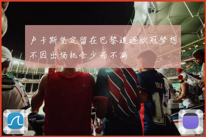 卢卡斯坚定留在巴黎追逐欧冠梦想不因出场机会少而不满
