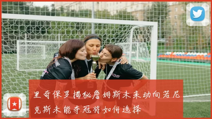 里奇保罗揭秘詹姆斯未来动向若尼克斯未能夺冠将如何选择