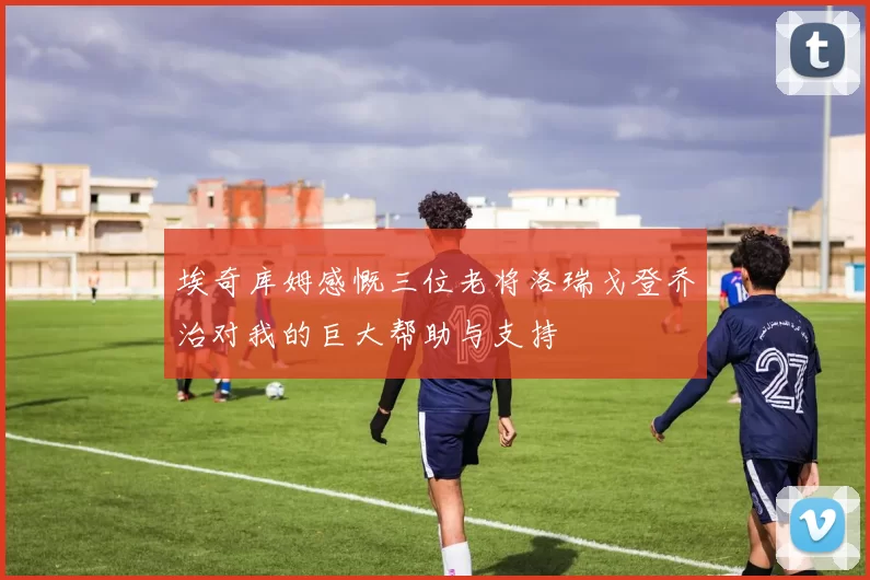 埃奇库姆感慨三位老将洛瑞戈登乔治对我的巨大帮助与支持